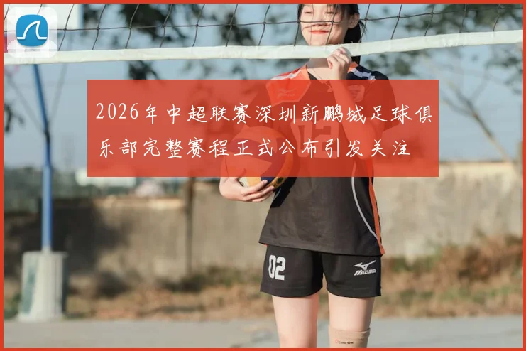 2026年中超联赛深圳新鹏城足球俱乐部完整赛程正式公布引发关注