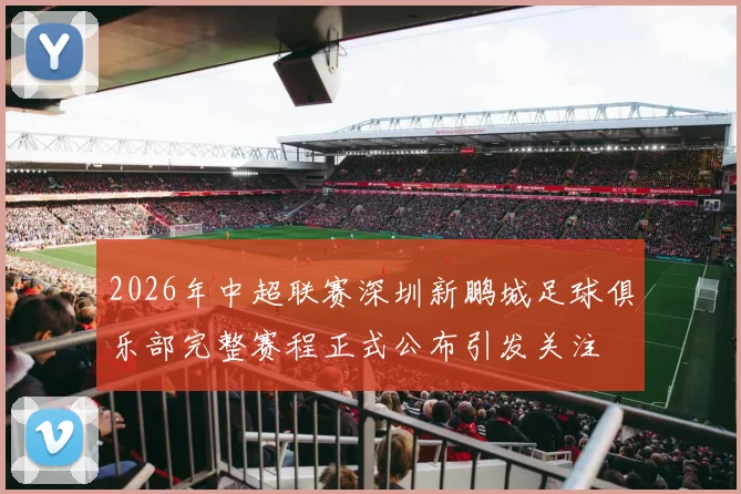 2026年中超联赛深圳新鹏城足球俱乐部完整赛程正式公布引发关注