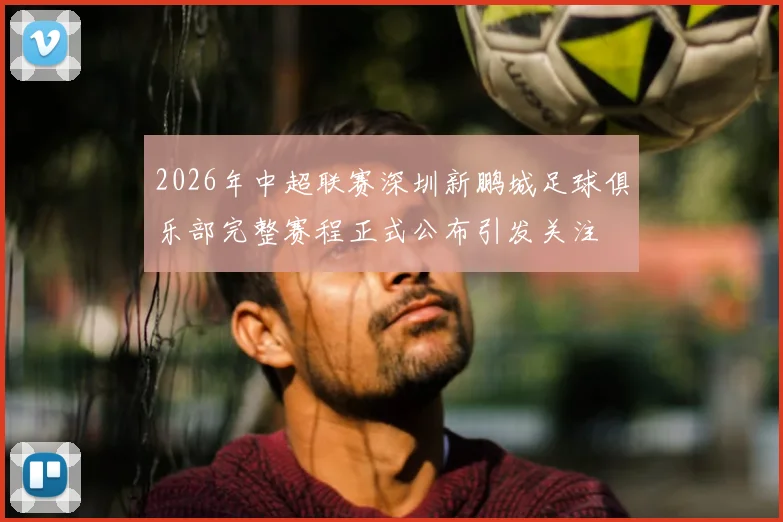 2026年中超联赛深圳新鹏城足球俱乐部完整赛程正式公布引发关注