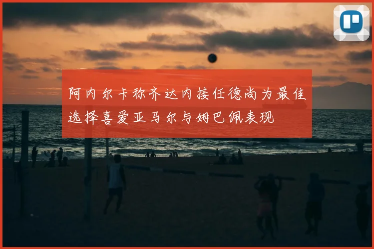 阿内尔卡称齐达内接任德尚为最佳选择喜爱亚马尔与姆巴佩表现