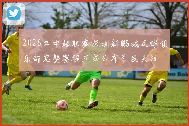 2026年中超联赛深圳新鹏城足球俱乐部完整赛程正式公布引发关注