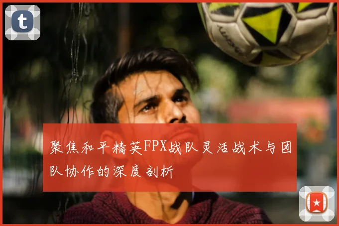 聚焦和平精英FPX战队灵活战术与团队协作的深度剖析