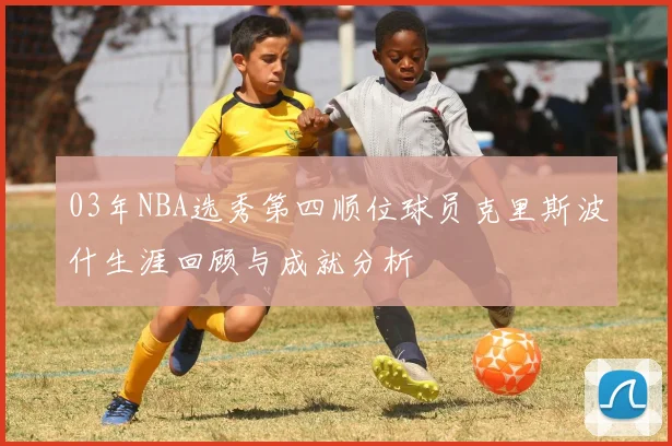 03年NBA选秀第四顺位球员克里斯波什生涯回顾与成就分析