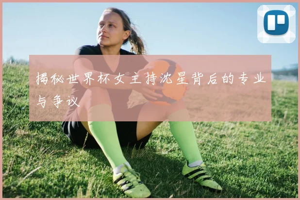 揭秘世界杯女主持沈星背后的专业与争议