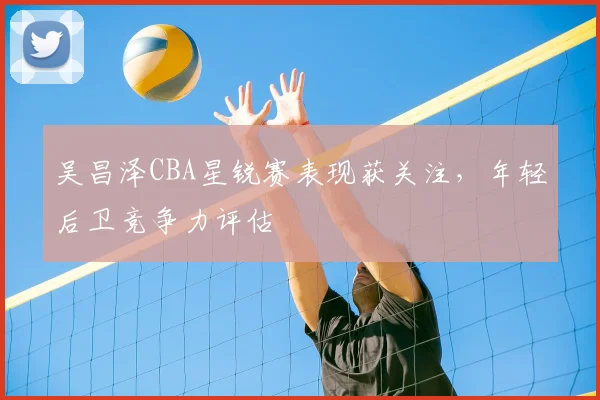 吴昌泽CBA星锐赛表现获关注，年轻后卫竞争力评估