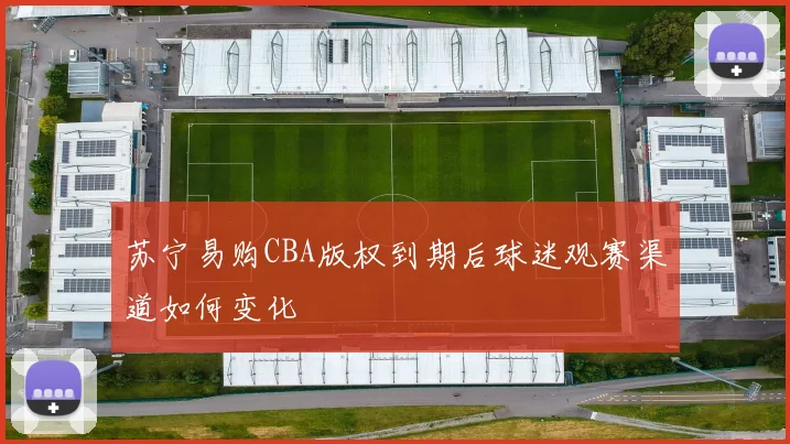 苏宁易购CBA版权到期后球迷观赛渠道如何变化