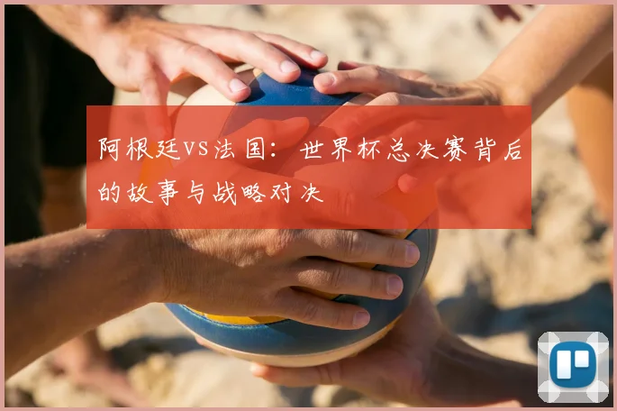 阿根廷vs法国：世界杯总决赛背后的故事与战略对决