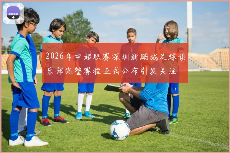 2026年中超联赛深圳新鹏城足球俱乐部完整赛程正式公布引发关注