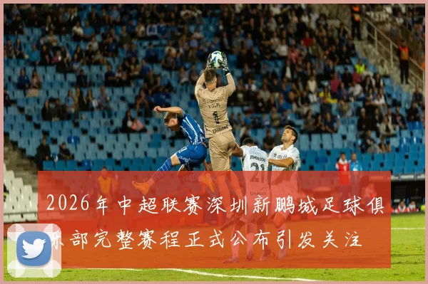 2026年中超联赛深圳新鹏城足球俱乐部完整赛程正式公布引发关注