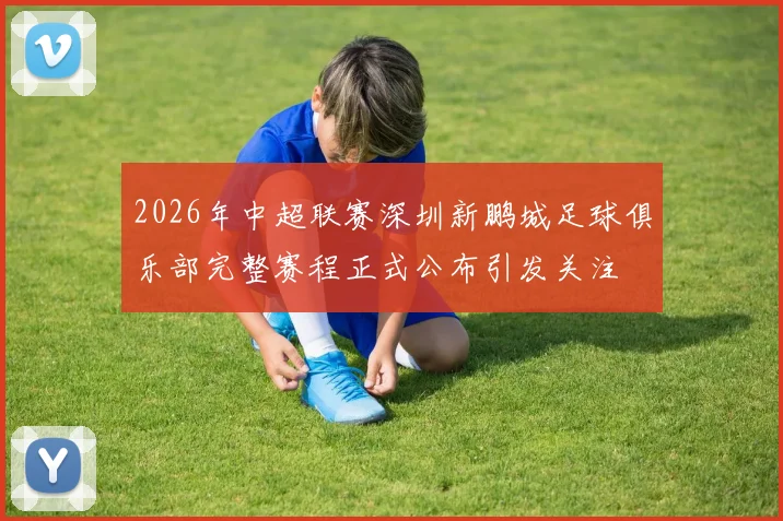 2026年中超联赛深圳新鹏城足球俱乐部完整赛程正式公布引发关注