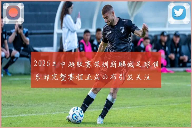 2026年中超联赛深圳新鹏城足球俱乐部完整赛程正式公布引发关注