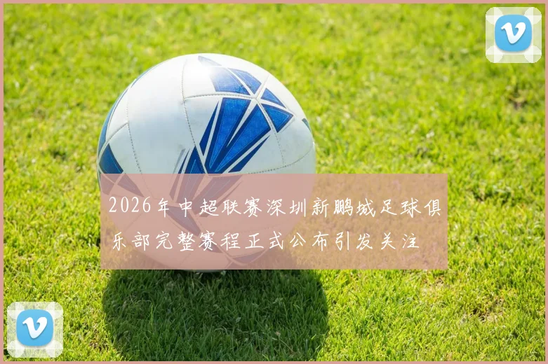 2026年中超联赛深圳新鹏城足球俱乐部完整赛程正式公布引发关注