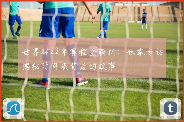 世界杯22年赛程全解析:独家专访揭秘时间表背后的故事