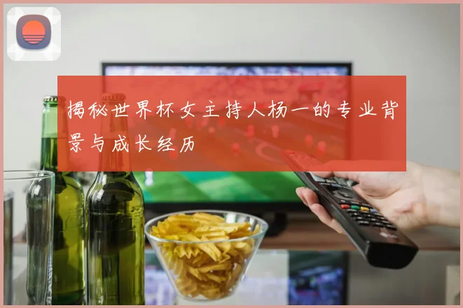 揭秘世界杯女主持人杨一的专业背景与成长经历