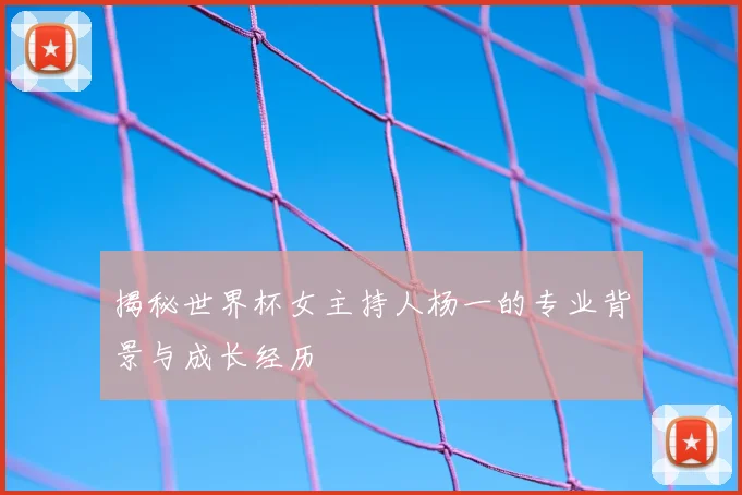 揭秘世界杯女主持人杨一的专业背景与成长经历