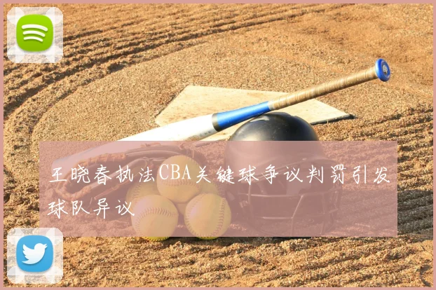 王晓春执法CBA关键球争议判罚引发球队异议