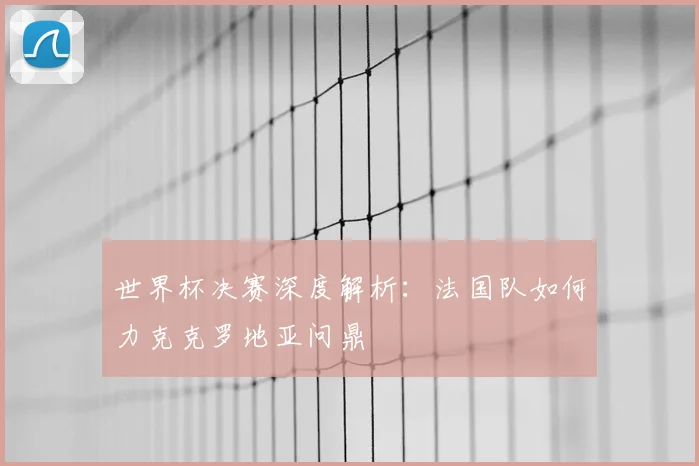 世界杯决赛深度解析:法国队如何力克克罗地亚问鼎