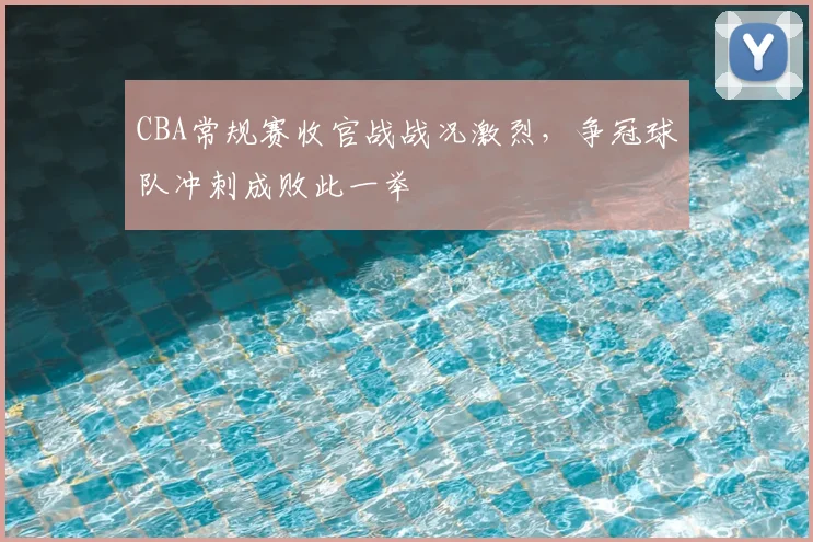 CBA常规赛收官战战况激烈，争冠球队冲刺成败此一举